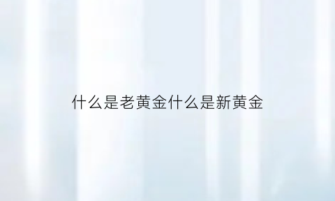 什么是老黄金什么是新黄金(老黄金值钱吗老黄金和新黄金的区别在哪)