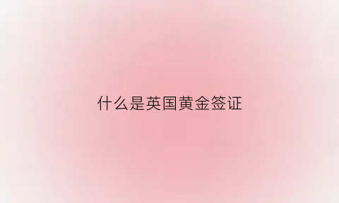 什么是英国黄金签证(英国签证含金量高吗)