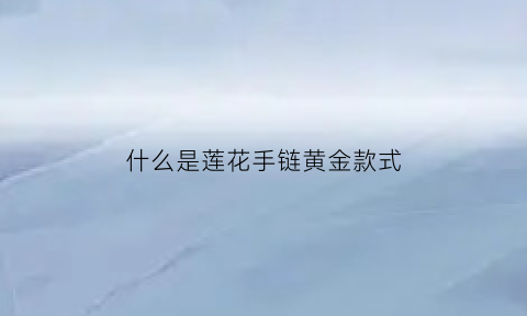 什么是莲花手链黄金款式(莲花手串寓意什么意思)