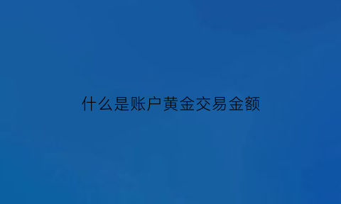 什么是账户黄金交易金额(黄金账户业务价值包括哪些)