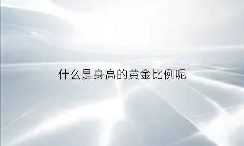 什么是身高的黄金比例呢(身高对应的身体黄金比)