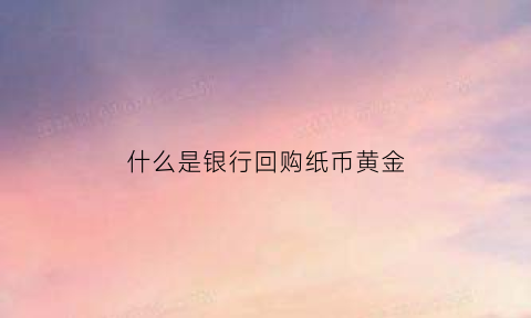 什么是银行回购纸币黄金(银行黄金回购)