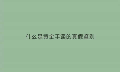 什么是黄金手镯的真假鉴别(黄金手镯怎么区分真假)