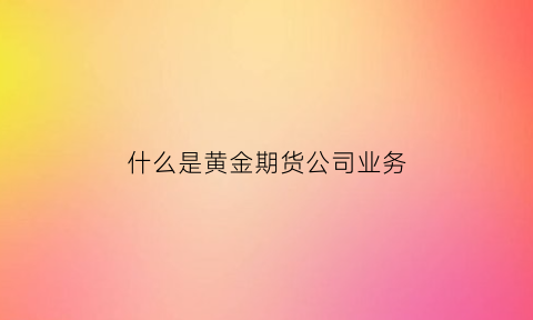 什么是黄金期货公司业务(黄金期货属于什么业务)