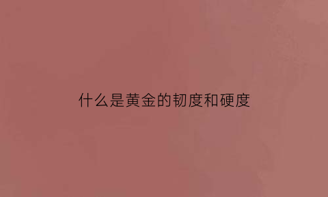 什么是黄金的韧度和硬度(黄金的韧性有多好)