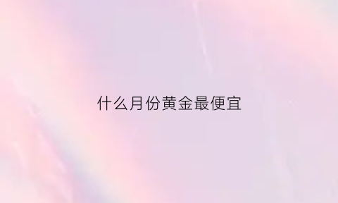 什么月份黄金最便宜(黄金几月份买最贵)