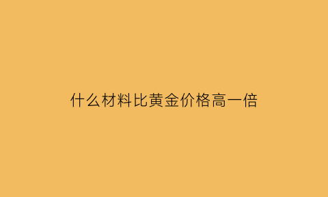 什么材料比黄金价格高一倍(什么金属比黄金贵65万倍)