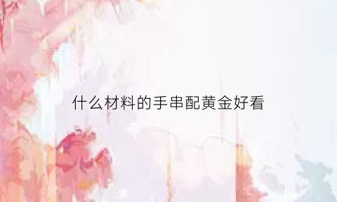 什么材料的手串配黄金好看(手链用什么珠子配黄金最好)