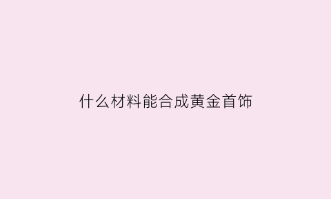 什么材料能合成黄金首饰(什么材质做成的首饰和黄金一样)