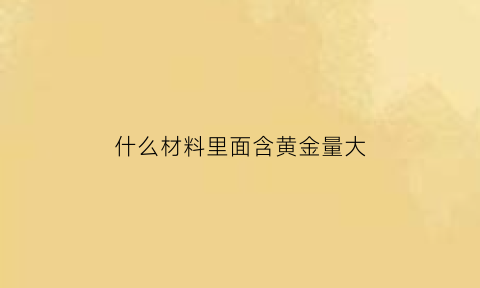 什么材料里面含黄金量大(什么材料黄金含量高)