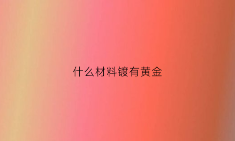 什么材料镀有黄金(什么东西镀金含量高)