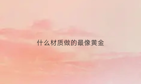 什么材质做的最像黄金(什么金属最像黄金)