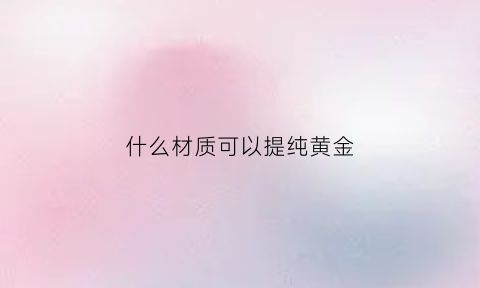 什么材质可以提纯黄金(哪些材料可以提炼出黄金)