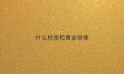 什么材质和黄金很像(什么材质看起来和金的一样)