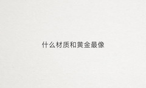 什么材质和黄金最像(什么材质和黄金类似但更结实)