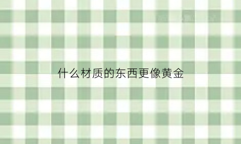 什么材质的东西更像黄金(什么材质和黄金类似但更结实)