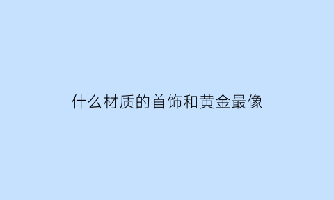 什么材质的首饰和黄金最像(什么材质看起来和金的一样)