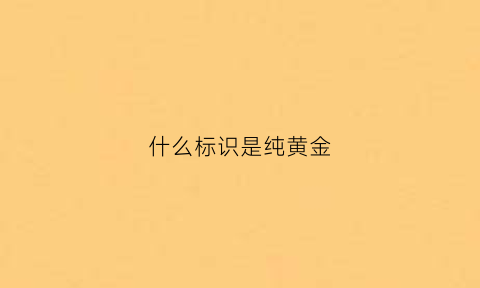 什么标识是纯黄金(黄金什么标志才是正品)