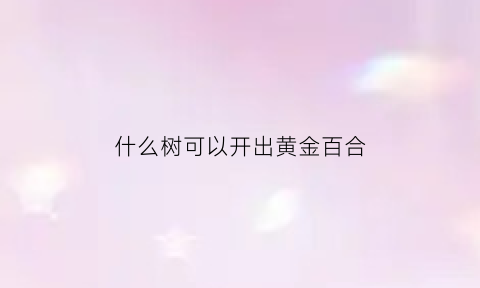 什么树可以开出黄金百合(开百合花的树)