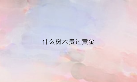 什么树木贵过黄金(什么树木最贵排名榜)