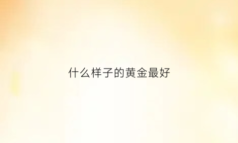 什么样子的黄金最好(什么样子的黄金最好卖)