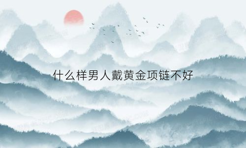 什么样男人戴黄金项链不好(男人戴什么款式的金项链好看)