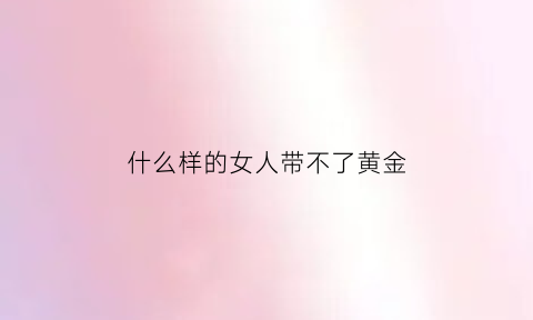 什么样的女人带不了黄金(什么样的女人不能带环)