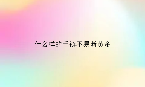 什么样的手链不易断黄金(什么样的手链不易断黄金呢)