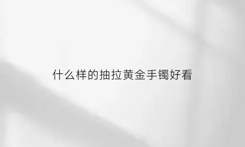 什么样的抽拉黄金手镯好看(抽拉黄金手镯口结实吗)