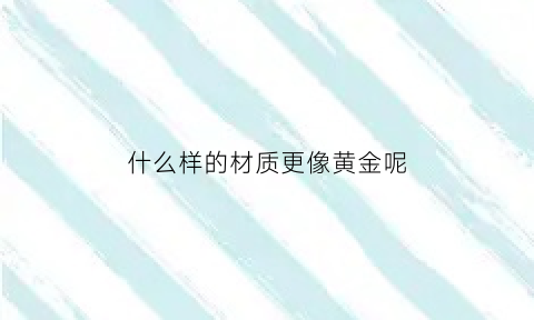 什么样的材质更像黄金呢(什么金属像黄金)