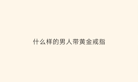 什么样的男人带黄金戒指(什么样的男人戴婚戒)