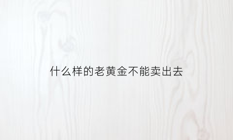 什么样的老黄金不能卖出去(什么样的黄金不能回收)