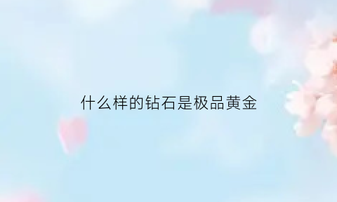 什么样的钻石是极品黄金(什么样的钻石品质好)