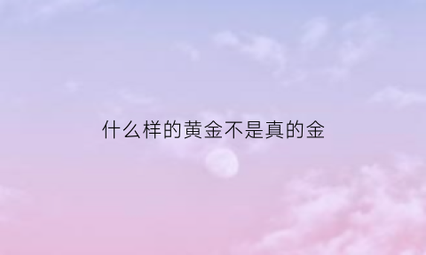 什么样的黄金不是真的金(什么样的黄金不是真的金子)