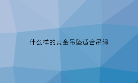 什么样的黄金吊坠适合吊绳(黄金吊坠哪种好)