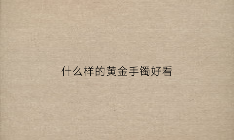 什么样的黄金手镯好看(哪种黄金手镯好看)