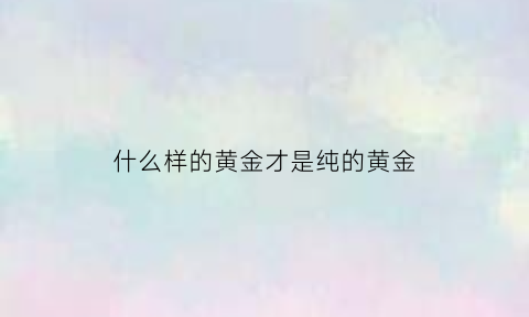 什么样的黄金才是纯的黄金(什么样的黄金才是纯的黄金呢)