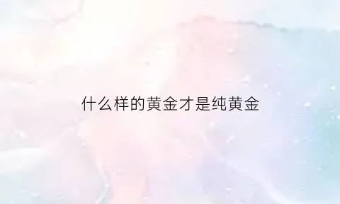 什么样的黄金才是纯黄金(金子什么样的是纯金)