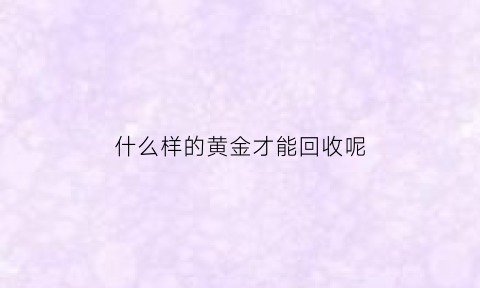 什么样的黄金才能回收呢(什么样的黄金可以回收)