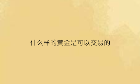 什么样的黄金是可以交易的(什么样的黄金是可以交易的呢)