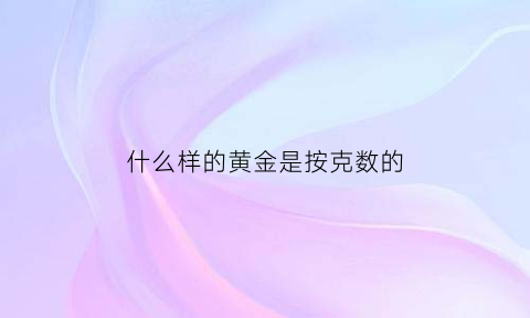 什么样的黄金是按克数的(黄金是不是按克数买最划算的)