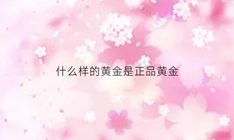 什么样的黄金是正品黄金(什么样的黄金纯度高)