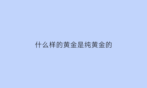 什么样的黄金是纯黄金的(什么样的黄金首饰才是最纯最好的)