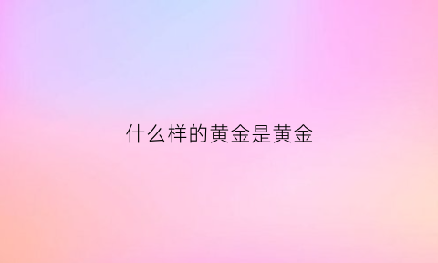 什么样的黄金是黄金(黄金什么样子的)