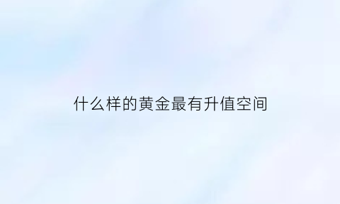 什么样的黄金最有升值空间(黄金买什么样的好容易升值)