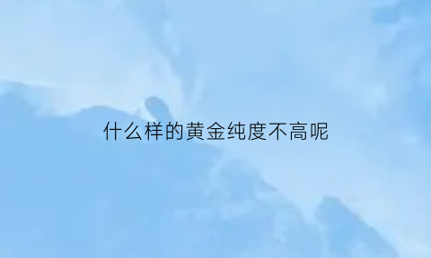 什么样的黄金纯度不高呢(哪种黄金纯度高)