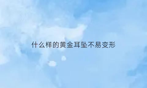 什么样的黄金耳坠不易变形(什么样的金耳钉不容易掉)