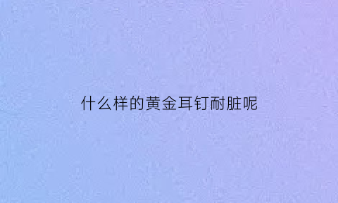 什么样的黄金耳钉耐脏呢(哪种黄金耳钉不容易断)