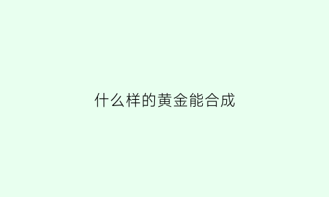 什么样的黄金能合成(黄金可以合成)