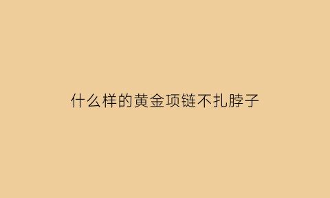 什么样的黄金项链不扎脖子(哪种金项链不缠头发)